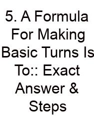 5. A Formula For Making Basic Turns Is To:: Exact Answer & Steps